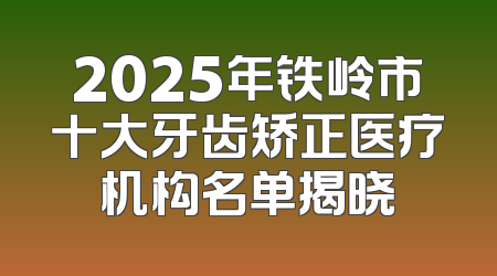 2025年铁岭市十大牙齿矫正医疗机构名单揭晓