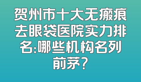 贺州市十大无瘢痕去眼袋医院实力排名：哪些机构名列前茅？
