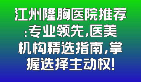 江州隆胸医院推荐：专业领先，医美机构精选指南，掌握选择主动权！