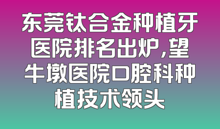 东莞钛合金种植牙医院排名出炉，望牛墩医院口腔科种植技术领头