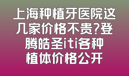 上海种植牙医院这几家价格不贵？登腾皓圣iti各种植体价格公开