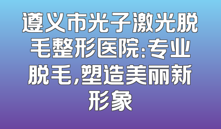 遵义市光子激光脱毛整形医院：专业脱毛，塑造美丽新形象