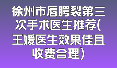 徐州市唇腭裂第三次手术医生推荐（王媛医生效果佳且收费合理）