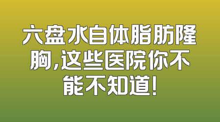 六盘水自体脂肪隆胸，这些医院你不能不知道！