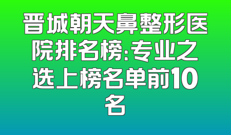 晋城朝天鼻整形医院排名榜：专业之选上榜名单前10名