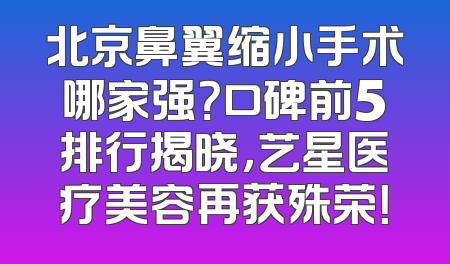 北京鼻翼缩小手术哪家强？口碑前5排行揭晓，艺星医疗美容再获殊荣！