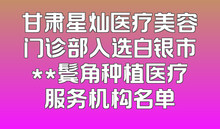 甘肃星灿医疗美容门诊部入选白银市**鬓角种植医疗服务机构名单