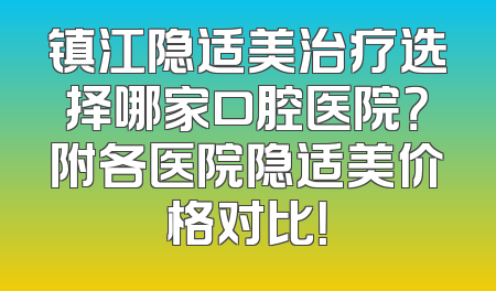 镇江隐适美治疗选择哪家口腔医院？附各医院隐适美价格对比！
