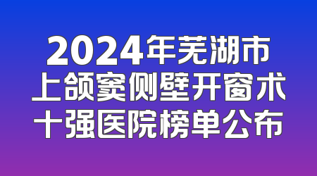 2024年芜湖市上颌窦侧壁开窗术十强医院榜单公布