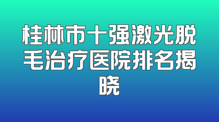 桂林市十强激光脱毛治疗医院排名揭晓
