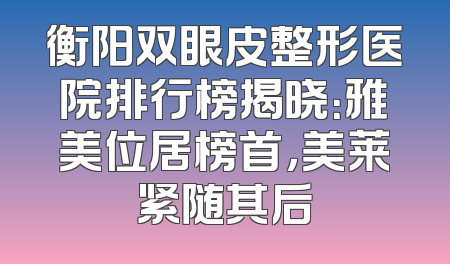 衡阳双眼皮整形医院排行榜揭晓：雅美位居榜首，美莱紧随其后