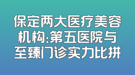 保定两大医疗美容机构：第五医院与至臻门诊实力比拼