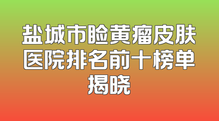 盐城市睑黄瘤皮肤医院排名前十榜单揭晓