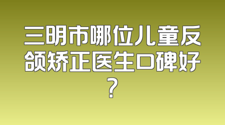 三明市哪位儿童反颌矫正医生口碑好？