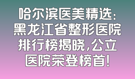 哈尔滨医美精选：黑龙江省整形医院排行榜揭晓，公立医院荣登榜首！