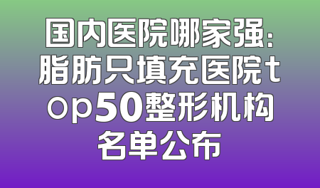 国内医院哪家强：脂肪只填充医院top50整形机构名单公布