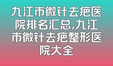 九江市微针去疤医院排名汇总，九江市微针去疤整形医院大全