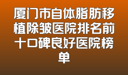 厦门市自体脂肪移植除皱医院排名前十口碑良好医院榜单