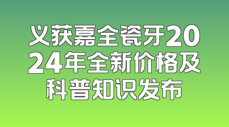 义获嘉全瓷牙2024年全新价格及科普知识发布