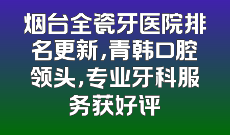 烟台全瓷牙医院排名更新，青韩口腔领头，专业牙科服务获好评