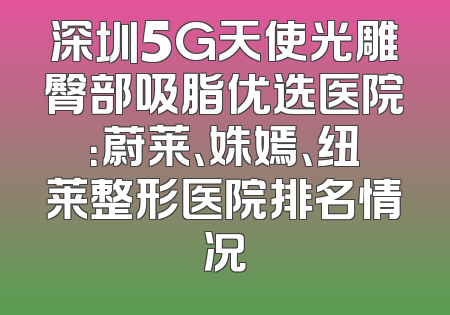 深圳5G天使光雕臀部吸脂优选医院：蔚莱、姝嫣、纽莱整形医院排名情况