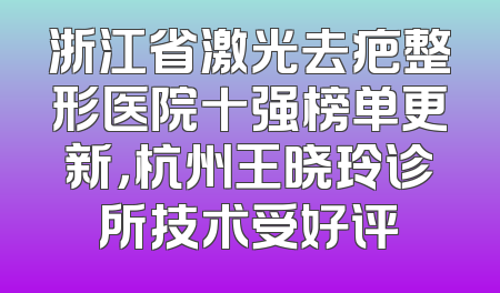 浙江省激光去疤整形医院十强榜单更新，杭州王晓玲诊所技术受好评
