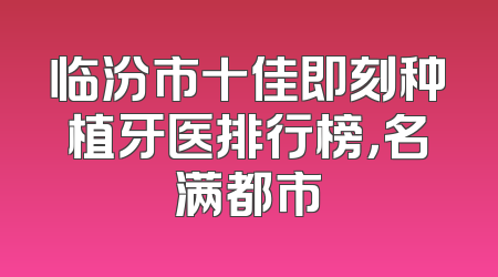 临汾市十佳即刻种植牙医排行榜，名满都市