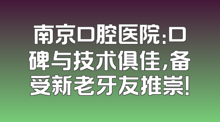 南京口腔医院：口碑与技术俱佳，备受新老牙友推崇！