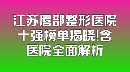 江苏唇部整形医院十强榜单揭晓！含医院全面解析