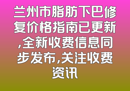 兰州市脂肪下巴修复价格指南已更新，全新收费信息同步发布，关注收费资讯