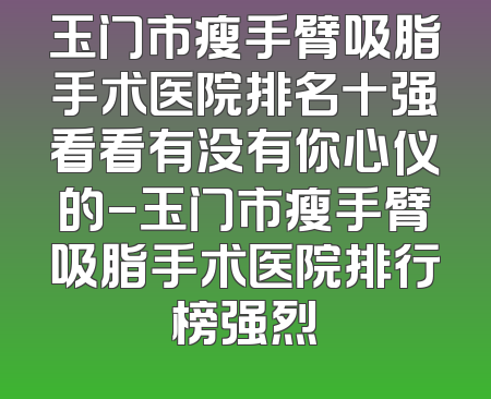 玉门市瘦手臂吸脂手术医院排名十强看看有没有你心仪的-玉门市瘦手臂吸脂手术医院排行榜强烈