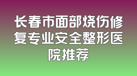 长春市面部烧伤修复专业安全整形医院推荐