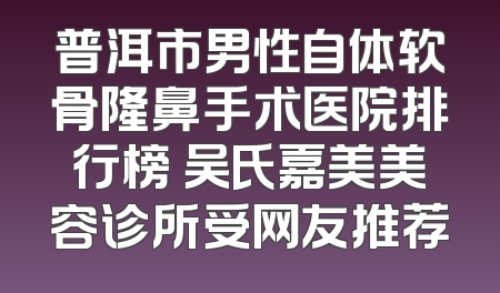 普洱市男性自体软骨隆鼻手术医院排行榜 吴氏嘉美美容诊所受网友推荐