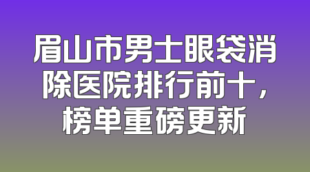 眉山市男士眼袋消除医院排行前十，榜单重磅更新