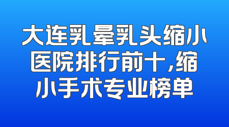 大连乳晕乳头缩小医院排行前十，缩小手术专业榜单