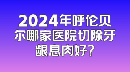 2024年呼伦贝尔哪家医院切除牙龈息肉好？