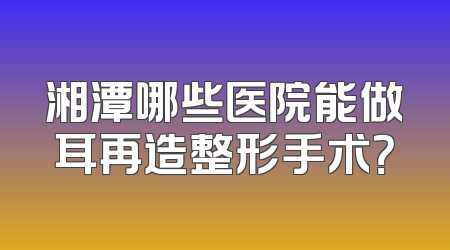 湘潭哪些医院能做耳再造整形手术？