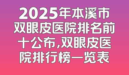 2025年本溪市双眼皮医院排名前十公布，双眼皮医院排行榜一览表