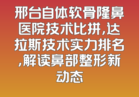 邢台自体软骨隆鼻医院技术比拼，达拉斯技术实力排名，解读鼻部整形新动态