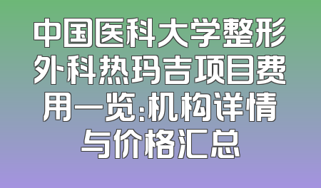 中国医科大学整形外科热玛吉项目费用一览：机构详情与价格汇总