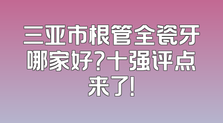 三亚市根管全瓷牙哪家好？十强评点来了！