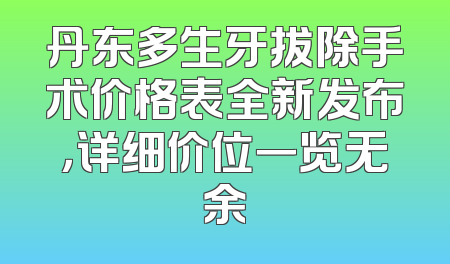 丹东多生牙拔除手术价格表全新发布，详细价位一览无余
