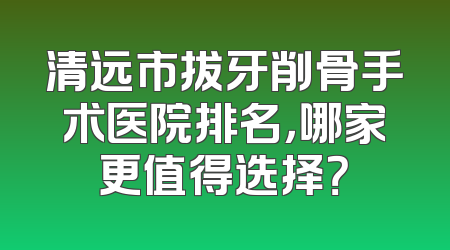 清远市拔牙削骨手术医院排名，哪家更值得选择？