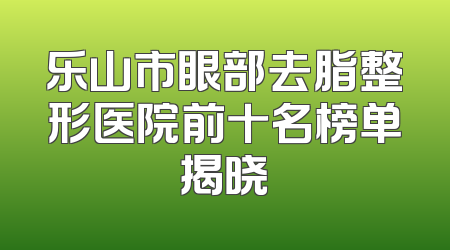 乐山市眼部去脂整形医院前十名榜单揭晓