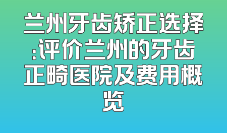 兰州牙齿矫正选择：评价兰州的牙齿正畸医院及费用概览