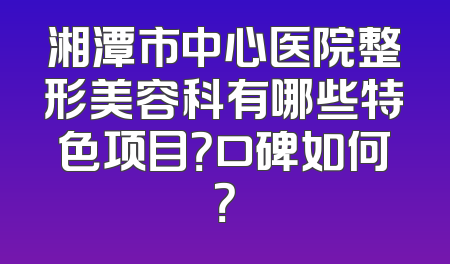 湘潭市中心医院整形美容科有哪些特色项目？口碑如何？