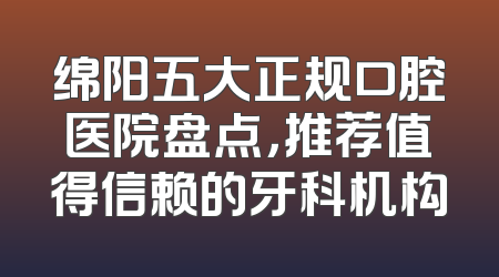 绵阳五大正规口腔医院盘点，推荐值得信赖的牙科机构