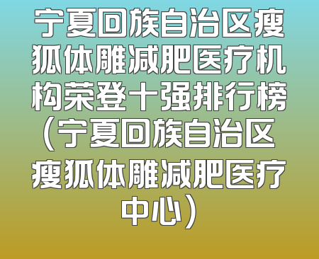 宁夏回族自治区瘦狐体雕减肥医疗机构荣登十强排行榜（宁夏回族自治区瘦狐体雕减肥医疗中心）