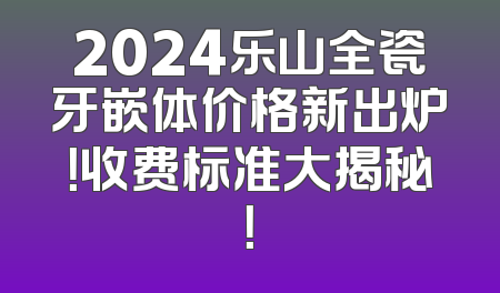 2024乐山全瓷牙嵌体价格新出炉！收费标准大揭秘！
