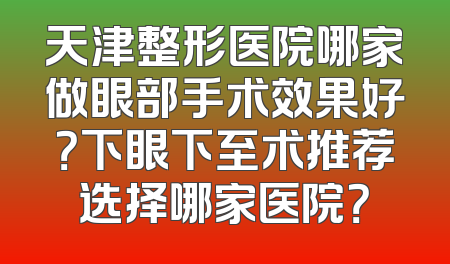 天津整形医院哪家做眼部手术效果好？下眼下至术推荐选择哪家医院？
